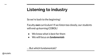 @nicolefv
Listening to industry
So we’re back to the beginning!
Faculty own curriculum! If we listen too closely, our students
will end up learning COBOL!
● We know what is best for them
● We will focus on fundamentals
… But which fundamentals?
 