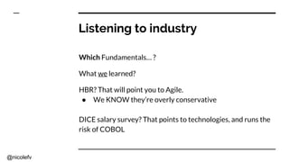 @nicolefv
Listening to industry
Which Fundamentals… ?
What we learned?
HBR? That will point you to Agile.
● We KNOW they’re overly conservative
DICE salary survey? That points to technologies, and runs the
risk of COBOL
 