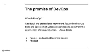 @nicolefv
The promise of DevOps
What is DevOps?
A cultural and professional movement, focused on how we
build and operate high velocity organizations, born from the
experiences of its practitioners. -- Adam Jacob
● People -- and not just technical people
● Mindset
 