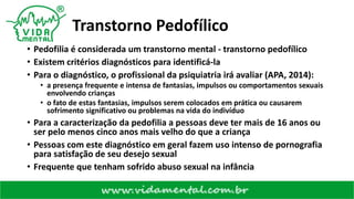 Transtorno Pedofílico
• Pedofilia é considerada um transtorno mental - transtorno pedofílico
• Existem critérios diagnósticos para identificá-la
• Para o diagnóstico, o profissional da psiquiatria irá avaliar (APA, 2014):
• a presença frequente e intensa de fantasias, impulsos ou comportamentos sexuais
envolvendo crianças
• o fato de estas fantasias, impulsos serem colocados em prática ou causarem
sofrimento significativo ou problemas na vida do indivíduo
• Para a caracterização da pedofilia a pessoas deve ter mais de 16 anos ou
ser pelo menos cinco anos mais velho do que a criança
• Pessoas com este diagnóstico em geral fazem uso intenso de pornografia
para satisfação de seu desejo sexual
• Frequente que tenham sofrido abuso sexual na infância
 