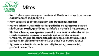 Mitos
• Nem todas as pessoas que cometem violência sexual contra crianças
e adolescentes são pedófilos
• Nem todos os pedófilos colocam em prática seus desejos
• Muitos acham que a maioria dos pedófilos ou agressores sexuais
são homossexuais, quando na realidade a maioria é heterossexual
• Muitos acham que o agressor sexual é uma pessoa estranha em seu
relacionamento, quando na maioria das vezes são pessoas
familiares, amigas ou conhecidas das crianças, simpáticas, e que
parecem absolutamente comuns aos olhos dos outros adultos
• Agressores não são de nenhuma religião, raça, classe social,
profissão específica
 