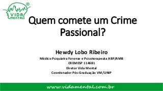 Quem comete um Crime
Passional?
Hewdy Lobo Ribeiro
Médico Psiquiatra Forense e Psicoterapeuta ABP/AMB
CREMESP 114681
Diretor Vida Mental
Coordenador Pós-Graduação VM/UNIP
 