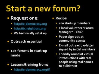    Request one:                     Recipe
     http://e-democracy.org           100 start-up members
     http://tcneighbors.org           1 local volunteer “Forum
     We technically set it up          Manager” –You?
                                       Paper sign-ups at
   Outreach essential                  community events
                                       E-mail outreach, e-letter
   10+ forums in start-up              signed by initial members
    mode                               Friendly round of virtual
                                        introductions with real
                                        people using real names
   Lessons/training from:              to build trust
     http://e-democracy.org/if
 