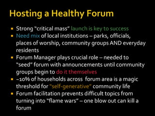  Strong “critical mass” launch is key to success
 Need mix of local institutions – parks, officials,
  places of worship, community groups AND everyday
  residents
 Forum Manager plays crucial role – needed to
  “seed” forum with announcements until community
  groups begin to do it themselves
 ~10% of households across forum area is a magic
  threshold for “self-generative” community life
 Forum facilitation prevents difficult topics from
  turning into “flame wars” – one blow out can kill a
  forum
 
