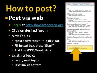  Post via web
  Login at http://e-democracy.org
  Click on desired forum
  New Topic :
   ▪ “post a new topic” - “Topics” tab
   ▪ Fill in text box, press “Start”
   ▪ Add files (PDF, Word, etc.)
  Existing Topic:
   ▪ Login, read topics
   ▪ Text box at bottom
 