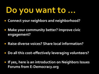    Connect your neighbors and neighborhood?

   Make your community better? Improve civic
    engagement?

   Raise diverse voices? Share local information?

   Do all this cost-effectively leveraging volunteers?

   If yes, here is an introduction on Neighbors Issues
    Forums from E-Democracy.org
 