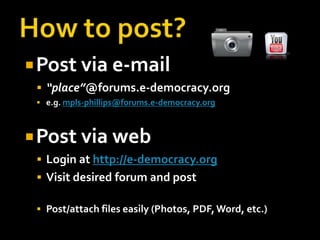  Post via e-mail
  “place”@forums.e-democracy.org
  e.g. mpls-phillips@forums.e-democracy.org



 Post via web
  Login at http://e-democracy.org
  Visit desired forum and post

  Post/attach files easily (Photos, PDF, Word, etc.)
 