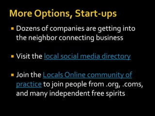    Dozens of companies are getting into
    the neighbor connecting business

   Visit the local social media directory

   Join the Locals Online community of
    practice to join people from .org, .coms,
    and many independent free spirits
 
