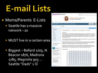    Moms/Parents E-Lists
     Seattle has a massive
     network ~20

     MUST live in a certain area

     Biggest – Ballard 1705, N
     Beacon 1876, Madrona
     2785, Magnolia 903 …
     Seattle “Dads” 1 
 