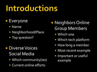    Everyone                      Neighbors Online
     Name
                                   Group Members
     Neighborhood/Place
                                    Which one
     Top question?
                                    Which tech platform
                                    How long a member
   Diverse Voices                  Most recent example
    Social Media                    Important or useful
     Which community(ies)          example
     Current online efforts
 