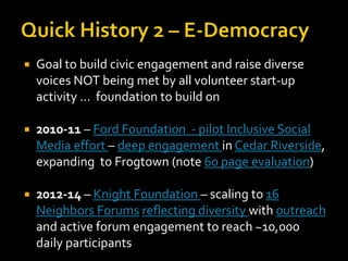    Goal to build civic engagement and raise diverse
    voices NOT being met by all volunteer start-up
    activity … foundation to build on

   2010-11 – Ford Foundation - pilot Inclusive Social
    Media effort – deep engagement in Cedar Riverside,
    expanding to Frogtown (note 60 page evaluation)

   2012-14 – Knight Foundation – scaling to 16
    Neighbors Forums reflecting diversity with outreach
    and active forum engagement to reach ~10,000
    daily participants
 