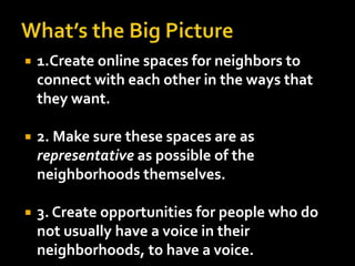    1.Create online spaces for neighbors to
    connect with each other in the ways that
    they want.

   2. Make sure these spaces are as
    representative as possible of the
    neighborhoods themselves.

   3. Create opportunities for people who do
    not usually have a voice in their
    neighborhoods, to have a voice.
 