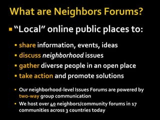  “Local” online public places to:
  share information, events, ideas
  discuss neighborhood issues
  gather diverse people in an open place
  take action and promote solutions

  Our neighborhood-level Issues Forums are powered by
   two-way group communication
  We host over 40 neighbors/community forums in 17
   communities across 3 countries today
 