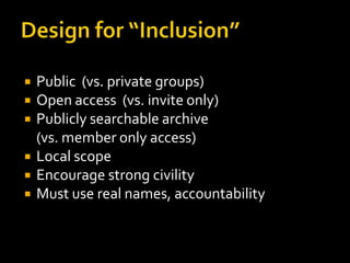    Public (vs. private groups)
   Open access (vs. invite only)
   Publicly searchable archive
    (vs. member only access)
   Local scope
   Encourage strong civility
   Must use real names, accountability
 