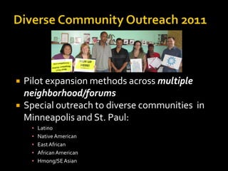    Pilot expansion methods across multiple
    neighborhood/forums
   Special outreach to diverse communities in
    Minneapolis and St. Paul:
     ▪   Latino
     ▪   Native American
     ▪   East African
     ▪   African American
     ▪   Hmong/SE Asian
 