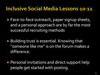    Face-to-face outreach, paper signup sheets,
    and a personal approach are by far the most
    successful recruiting methods

   Building trust is essential. Knowing that
    “someone like me” is on the forum makes a
    difference.

   Personal invitations and direct support help
    people get started with posting.
                                                   54
 