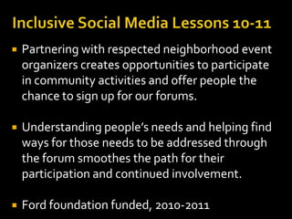    Partnering with respected neighborhood event
    organizers creates opportunities to participate
    in community activities and offer people the
    chance to sign up for our forums.

   Understanding people’s needs and helping find
    ways for those needs to be addressed through
    the forum smoothes the path for their
    participation and continued involvement.

   Ford foundation funded, 2010-2011
 
