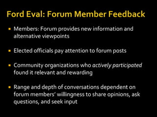    Members: Forum provides new information and
    alternative viewpoints

   Elected officials pay attention to forum posts

   Community organizations who actively participated
    found it relevant and rewarding

   Range and depth of conversations dependent on
    forum members’ willingness to share opinions, ask
    questions, and seek input
 