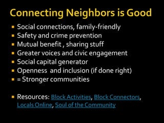    Social connections, family-friendly
   Safety and crime prevention
   Mutual benefit , sharing stuff
   Greater voices and civic engagement
   Social capital generator
   Openness and inclusion (if done right)
   = Stronger communities

   Resources: Block Activities, Block Connectors,
    Locals Online, Soul of the Community
 
