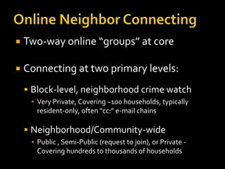    Two-way online “groups” at core

   Connecting at two primary levels:
     Block-level, neighborhood crime watch
     ▪ Very Private, Covering ~100 households, typically
       resident-only, often “cc:” e-mail chains

     Neighborhood/Community-wide
     ▪ Public , Semi-Public (request to join), or Private -
       Covering hundreds to thousands of households
 