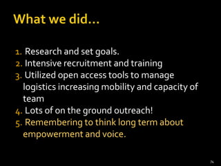 1. Research and set goals.
2. Intensive recruitment and training
3. Utilized open access tools to manage
  logistics increasing mobility and capacity of
  team
4. Lots of on the ground outreach!
5. Remembering to think long term about
  empowerment and voice.

                                                  74
 