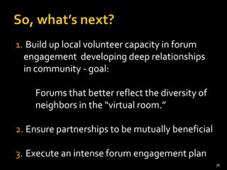 1. Build up local volunteer capacity in forum
  engagement developing deep relationships
  in community - goal:

    Forums that better reflect the diversity of
    neighbors in the “virtual room.”

2. Ensure partnerships to be mutually beneficial

3. Execute an intense forum engagement plan
                                                   78
 