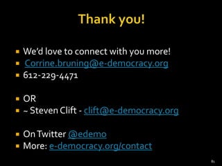    We’d love to connect with you more!
   Corrine.bruning@e-democracy.org
   612-229-4471

   OR
   ~ Steven Clift - clift@e-democracy.org

   On Twitter @edemo
   More: e-democracy.org/contact
                                             81
 