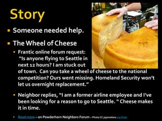    Someone needed help.
   The Wheel of Cheese
     Frantic online forum request:
         “Is anyone flying to Seattle in
        next 12 hours? I am stuck out
        of town. Can you take a wheel of cheese to the national
        competition? Ours went missing. Homeland Security won’t
        let us overnight replacement.”
     Neighbor replies, “I am a former airline employee and I’ve
        been looking for a reason to go to Seattle. “ Cheese makes
        it in time.
       Read more – on Powderhorn Neighbors Forum – Photo CC jojomelons via Flickr
 