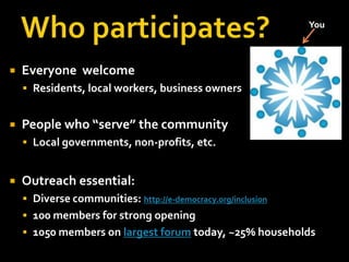 You




   Everyone welcome
     Residents, local workers, business owners


   People who “serve” the community
     Local governments, non-profits, etc.


   Outreach essential:
     Diverse communities: http://e-democracy.org/inclusion
     100 members for strong opening
     1050 members on largest forum today, ~25% households
 