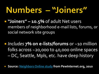    “Joiners” – 10.5% of adult Net users
    members of neighborhood e-mail lists, forums, or
    social network site groups

   Includes 7% on e-lists/forums or ~10 million
    folks across ~20,000 to 40,000 online spaces
    – DC, Seattle, Mpls, etc. have deep history

   Source: Neighbors Online study from PewInternet.org, 2010
 