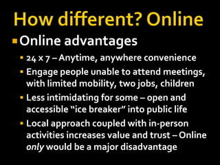  Online advantages
  24 x 7 – Anytime, anywhere convenience
  Engage people unable to attend meetings,
   with limited mobility, two jobs, children
  Less intimidating for some – open and
   accessible “ice breaker” into public life
  Local approach coupled with in-person
   activities increases value and trust – Online
   only would be a major disadvantage
 