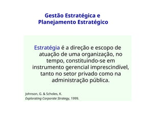 Gestão Estratégica e
Planejamento Estratégico
Estratégia é a direção e escopo de
atuação de uma organização, no
tempo, constituindo-se em
instrumento gerencial imprescindível,
tanto no setor privado como na
administração pública.
Johnson, G. & Scholes, K.
Explorating Corporate Strategy, 1999.
 