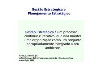 Gestão Estratégica e
Planejamento Estratégico
Gestão Estratégica é um processo
contínuo e iterativo, que visa manter
uma organização como um conjunto
apropriadamente integrado a seu
ambiente.
Certo, S. & Peter, J.C.
Administração Estratégica: planejamento e implantação da
estratégia, 1993.
 