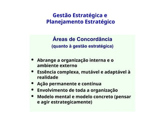 Gestão Estratégica e
Planejamento Estratégico
Áreas de Concordância
(quanto à gestão estratégica)
 Abrange a organização interna e o
ambiente externo
 Essência complexa, mutável e adaptável à
realidade
 Ação permanente e contínua
 Envolvimento de toda a organização
 Modelo mental e modelo concreto (pensar
e agir estrategicamente)
 