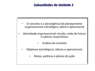 Subunidades da Unidade 3
Subunidades da Unidade 3
• O conceito e a abrangência do planejamento
organizacional: estratégico, tático e operacional
• Identidade organizacional: missão, visão de futuro
e valores corporativos
• Análise de contexto
• Objetivos estratégicos, táticos e operacionais
• Metas, políticas e planos de ação
 