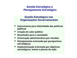 Gestão Estratégica nas
Organizações Governamentais
 Instrumento para efetividade das políticas
públicas
 Criação de valor público
 Resultados para a sociedade
 Orientação administrativa por missões
 Planejamento orientado por perspectivas
estratégicas
 Implementação orientada por objetivos
estratégicos, metas e planos de ação
Gestão Estratégica e
Planejamento Estratégico
 