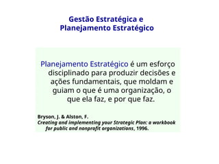 Gestão Estratégica e
Planejamento Estratégico
Planejamento Estratégico é um esforço
disciplinado para produzir decisões e
ações fundamentais, que moldam e
guiam o que é uma organização, o
que ela faz, e por que faz.
Bryson, J. & Alston, F.
Creating and implementing your Strategic Plan: a workbook
for public and nonprofit organizations, 1996.
 