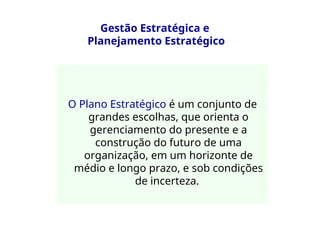 Gestão Estratégica e
Planejamento Estratégico
O Plano Estratégico é um conjunto de
grandes escolhas, que orienta o
gerenciamento do presente e a
construção do futuro de uma
organização, em um horizonte de
médio e longo prazo, e sob condições
de incerteza.
 