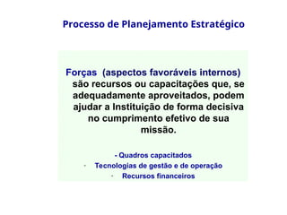 Processo de Planejamento Estratégico
Forças (aspectos favoráveis internos)
são recursos ou capacitações que, se
adequadamente aproveitados, podem
ajudar a Instituição de forma decisiva
no cumprimento efetivo de sua
missão.
- Quadros capacitados
- Tecnologias de gestão e de operação
- Recursos financeiros
 