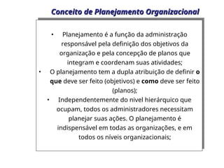 Conceito de Planejamento Organizacional
Conceito de Planejamento Organizacional
• Planejamento é a função da administração
responsável pela definição dos objetivos da
organização e pela concepção de planos que
integram e coordenam suas atividades;
• O planejamento tem a dupla atribuição de definir o
que deve ser feito (objetivos) e como deve ser feito
(planos);
• Independentemente do nivel hierárquico que
ocupam, todos os administradores necessitam
planejar suas ações. O planejamento é
indispensável em todas as organizações, e em
todos os níveis organizacionais;
 