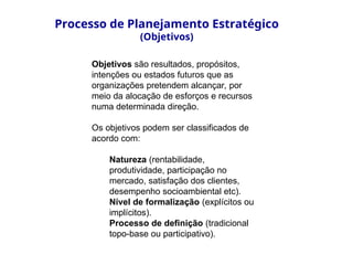 Objetivos são resultados, propósitos,
intenções ou estados futuros que as
organizações pretendem alcançar, por
meio da alocação de esforços e recursos
numa determinada direção.
Os objetivos podem ser classificados de
acordo com:
Natureza (rentabilidade,
produtividade, participação no
mercado, satisfação dos clientes,
desempenho socioambiental etc).
Nível de formalização (explícitos ou
implícitos).
Processo de definição (tradicional
topo-base ou participativo).
Processo de Planejamento Estratégico
(Objetivos)
 