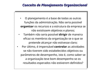 Conceito de Planejamento Organizacional
Conceito de Planejamento Organizacional
• O planejamento é a base de todas as outras
funções da administração. Não seria possível
organizar os recursos e a estrutura da empresa se
não existissem objetivos e planos;
• Também não seria possível dirigir de maneira
eficaz os membros da organização se o que se
pretende alcançar não estivesse claro;
• Por último, é impensável controlar as atividades
se não tiverem sido estabelecidos objetivos ou
parâmetros de desempenho, isto é, como saber se
a organização teve bom desempenho se os
resultados esperados não estiverem definidos?
 