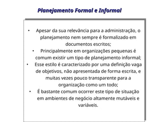Planejamento Formal e Informal
Planejamento Formal e Informal
• Apesar da sua relevância para a administração, o
planejamento nem sempre é formalizado em
documentos escritos;
• Principalmente em organizações pequenas é
comum existir um tipo de planejamento informal;
• Esse estilo é caracterizado por uma definição vaga
de objetivos, não apresentada de forma escrita, e
muitas vezes pouco transparente para a
organização como um todo;
• É bastante comum ocorrer este tipo de situação
em ambientes de negócio altamente mutáveis e
variáveis.
 
