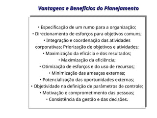 Vantagens e Benefícios do Planejamento
Vantagens e Benefícios do Planejamento
• Especificação de um rumo para a organização;
• Direcionamento de esforços para objetivos comuns;
• Integração e coordenação das atividades
corporativas; Priorização de objetivos e atividades;
• Maximização da eficácia e dos resultados;
• Maximização da eficiência;
• Otimização de esforços e do uso de recursos;
• Minimização das ameaças externas;
• Potencialização das oportunidades externas;
• Objetividade na definição de parâmetros de controle;
• Motivação e comprometimento das pessoas;
• Consistência da gestão e das decisões.
 