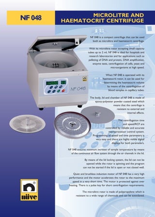 NF048 MICROLITRE AND
HAEMATOCRIT CENTRIFUGE
NF 048 is a compact centrifuge that can be used
both as microlitre and haematocrit centrifuge.
With its microlitre rotor accepting small capacity
tubes up to 2 ml, NF 048 is ideal for hospitals and
research laboratories and for applications such as
pelleting of DNA and protein, DNA amplification,
enzyme tests, centrifugation of cells, yeast and
microorganisms at high speed.
When NF 048 is operated with its
haematocrit rotor, it can be used for
determining the haematocrit volume
by means of the centrifugation of
blood samples in capillary tubes.
The body, lid and chamber of NF 048 is made of
epoxy-polyester powder coated steel which
means that the centrifuge is
resistant to external and
internal effects.
The centrifugation time
and speed/RCF are
controlled by reliable and accurate
microprocessor control system.
Programming of speed and time parameters is
very easy and there are highly visible digital
displays for both parameters.
NF 048 ensures minimum increase of sample temperature by means
of the continuous air flow system through the air channels in the lid.
By means of the lid locking system, the lid can not be
opened while the rotor is spinning and the program
can not be started if the lid is open or not closed well.
Quiet and brushless induction motor of NF 048 has a very high
performance and the motor accelerates the rotor to the maximum
speed in a very short time. The motor is protected against over
heating. There is a pulse key for short centrifugation requirements.
The microlitre rotor is made of polypropylene which is
resistant to a wide range of chemicals and can be autoclaved.
 