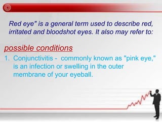 Red eye" is a general term used to describe red,
irritated and bloodshot eyes. It also may refer to:
possible conditions
1. Conjunctivitis - commonly known as "pink eye,"
is an infection or swelling in the outer
membrane of your eyeball.
 