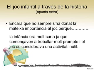 El joc infantil a través de la història
              (apunts extra)


• Encara que no sempre s’ha donat la
  mateixa importància al joc perquè…………
 la infància era molt curta ja que
 començaven a treballar molt prompte i el
 joc es considerava una activitat inútil.
 