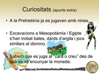 Curiositats (apunts extra)
• A la Prehistòria ja es jugaven amb nines.

• Excavacions a Mesopotàmia i Egipte
  s’han trobat bales, dards d’argila i jocs
  similars al dòmino.

• Sabem que es juga al “cara o creu” des de
  que es va encunyar la moneda.
 