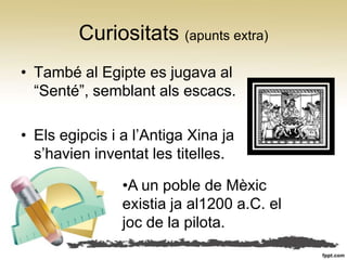 Curiositats (apunts extra)
• També al Egipte es jugava al
  “Senté”, semblant als escacs.

• Els egipcis i a l’Antiga Xina ja
  s’havien inventat les titelles.

                •A un poble de Mèxic
                existia ja al1200 a.C. el
                joc de la pilota.
 