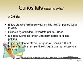 Curiositats (apunts extra)
  A Grècia:

• El joc era una forma de vida, on fins i tot, et podies jugar
  la vida.
• Hi havia “gronxadors” inventats pel déu Baco.
• Els Jocs Olímpics tenien una connotació religiosa i
  política.
• El joc de l’Oca té els seu orígens a Grècia i a l’Edat
  Mitjana va cobrar un sentit religiós (el camí de la vida cap al
  Paradís).
 